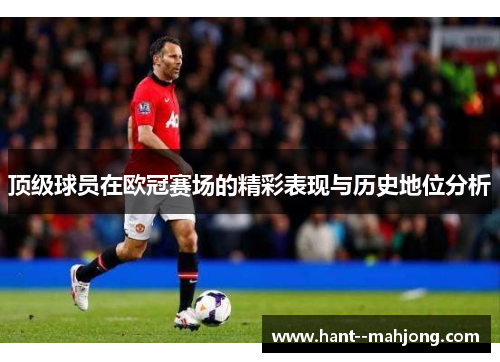 顶级球员在欧冠赛场的精彩表现与历史地位分析