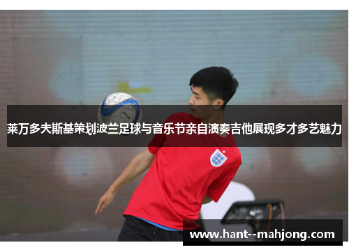 莱万多夫斯基策划波兰足球与音乐节亲自演奏吉他展现多才多艺魅力