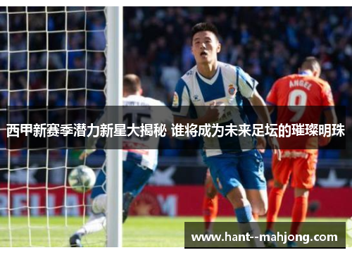 西甲新赛季潜力新星大揭秘 谁将成为未来足坛的璀璨明珠