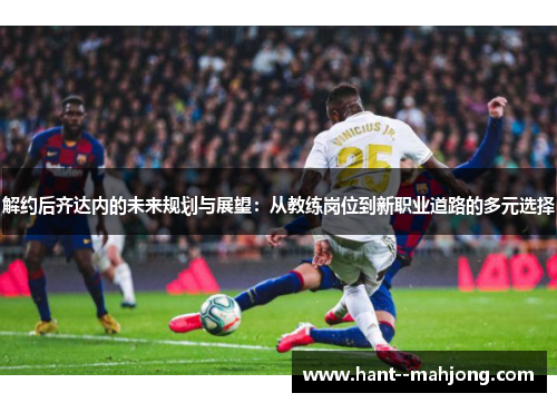 解约后齐达内的未来规划与展望：从教练岗位到新职业道路的多元选择
