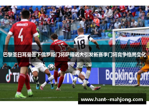 巴黎圣日耳曼签下俄罗斯门将萨福诺夫引发新赛季门将竞争格局变化
